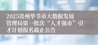 2025贵州毕节市大数据发展管理局第一批次“人才强市”引才计划报名截止公告