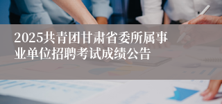 2025共青团甘肃省委所属事业单位招聘考试成绩公告