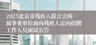 2025北京市残疾人联合会所属事业单位面向残疾人定向招聘工作人员面试公告