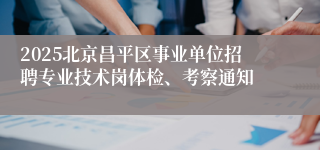 2025北京昌平区事业单位招聘专业技术岗体检、考察通知