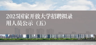 2025国家开放大学招聘拟录用人员公示（五）