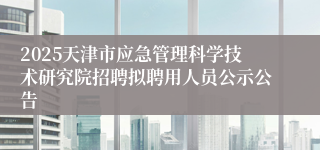 2025天津市应急管理科学技术研究院招聘拟聘用人员公示公告