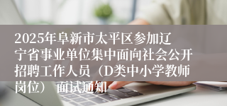 2025年阜新市太平区参加辽宁省事业单位集中面向社会公开招聘工作人员（D类中小学教师岗位） 面试通知