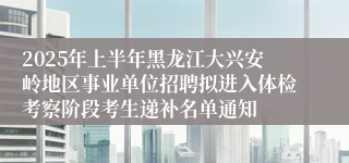 2025年上半年黑龙江大兴安岭地区事业单位招聘拟进入体检考察阶段考生递补名单通知