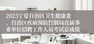 2025宁夏自治区卫生健康委、自治区疾病预防控制局直属事业单位招聘工作人员考试总成绩公告