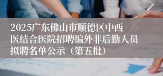 2025广东佛山市顺德区中西医结合医院招聘编外非后勤人员拟聘名单公示（第五批）