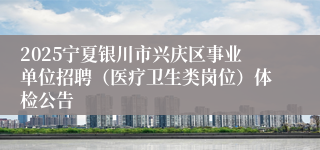 2025宁夏银川市兴庆区事业单位招聘（医疗卫生类岗位）体检公告