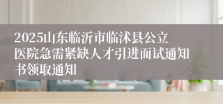 2025山东临沂市临沭县公立医院急需紧缺人才引进面试通知书领取通知
