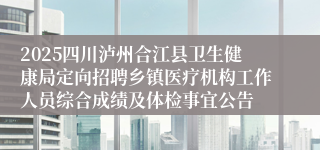 2025四川泸州合江县卫生健康局定向招聘乡镇医疗机构工作人员综合成绩及体检事宜公告