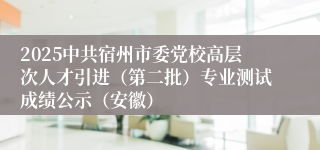 2025中共宿州市委党校高层次人才引进（第二批）专业测试成绩公示（安徽）