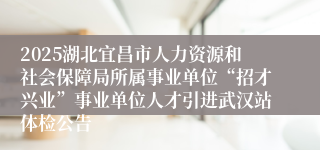 2025湖北宜昌市人力资源和社会保障局所属事业单位“招才兴业”事业单位人才引进武汉站体检公告