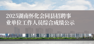 2025湖南怀化会同县招聘事业单位工作人员综合成绩公示