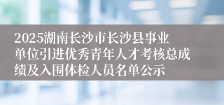 2025湖南长沙市长沙县事业单位引进优秀青年人才考核总成绩及入围体检人员名单公示