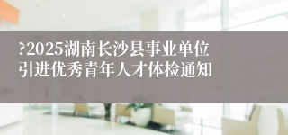 ?2025湖南长沙县事业单位引进优秀青年人才体检通知