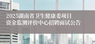 2025湖南省卫生健康委项目资金监测评价中心招聘面试公告