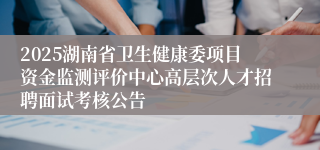 2025湖南省卫生健康委项目资金监测评价中心高层次人才招聘面试考核公告