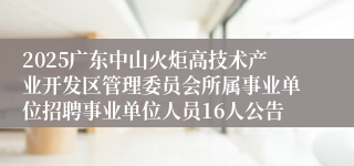 2025广东中山火炬高技术产业开发区管理委员会所属事业单位招聘事业单位人员16人公告
