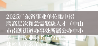 2025广东省事业单位集中招聘高层次和急需紧缺人才（中山市南朗街道办事处所属公办中小学）直接业务考核总成绩及入围体检人员名单公布
