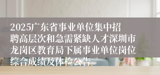 2025广东省事业单位集中招聘高层次和急需紧缺人才深圳市龙岗区教育局下属事业单位岗位综合成绩及体检公告