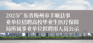 2025广东省梅州市丰顺县事业单位招聘高校毕业生医疗保障局所属事业单位拟聘用人员公示