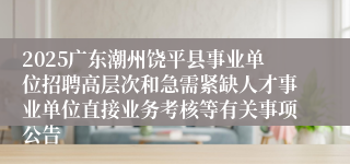 2025广东潮州饶平县事业单位招聘高层次和急需紧缺人才事业单位直接业务考核等有关事项公告 