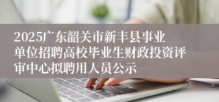 2025广东韶关市新丰县事业单位招聘高校毕业生财政投资评审中心拟聘用人员公示