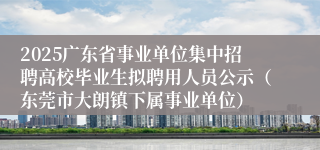 2025广东省事业单位集中招聘高校毕业生拟聘用人员公示（东莞市大朗镇下属事业单位）
