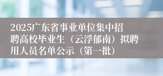 2025广东省事业单位集中招聘高校毕业生（云浮郁南）拟聘用人员名单公示（第一批）