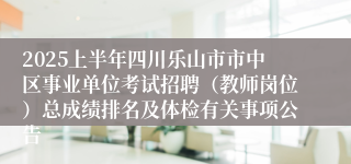 2025上半年四川乐山市市中区事业单位考试招聘（教师岗位）总成绩排名及体检有关事项公告