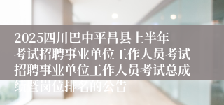 2025四川巴中平昌县上半年考试招聘事业单位工作人员考试招聘事业单位工作人员考试总成绩暨岗位排名的公告