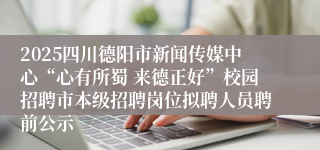 2025四川德阳市新闻传媒中心“心有所蜀 来德正好”校园招聘市本级招聘岗位拟聘人员聘前公示