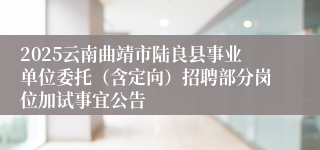 2025云南曲靖市陆良县事业单位委托（含定向）招聘部分岗位加试事宜公告