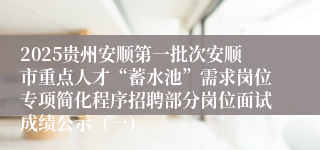 2025贵州安顺第一批次安顺市重点人才“蓄水池”需求岗位专项简化程序招聘部分岗位面试成绩公示（一）