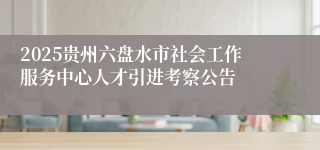 2025贵州六盘水市社会工作服务中心人才引进考察公告
