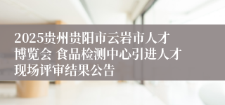 2025贵州贵阳市云岩市人才博览会 食品检测中心引进人才现场评审结果公告
