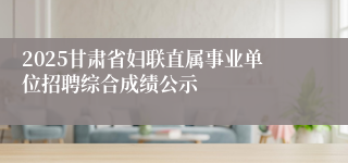 2025甘肃省妇联直属事业单位招聘综合成绩公示