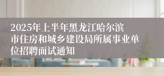 2025年上半年黑龙江哈尔滨市住房和城乡建设局所属事业单位招聘面试通知