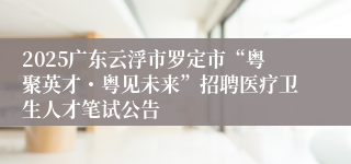 2025广东云浮市罗定市“粤聚英才・粤见未来”招聘医疗卫生人才笔试公告