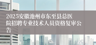 2025安徽池州市东至县总医院招聘专业技术人员资格复审公告