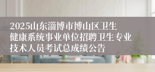 2025山东淄博市博山区卫生健康系统事业单位招聘卫生专业技术人员考试总成绩公告
