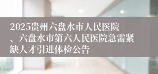 2025贵州六盘水市人民医院、六盘水市第六人民医院急需紧缺人才引进体检公告