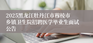 2025黑龙江牡丹江市穆棱市乡镇卫生院招聘医学毕业生面试公告