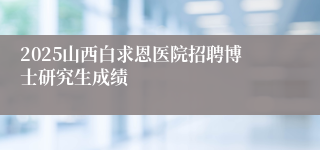 2025山西白求恩医院招聘博士研究生成绩