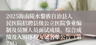 2025海南陵水黎族自治县人民医院招聘县级公立医院事业编制及员额人员面试成绩、综合成绩及入围体检人员名单公告（第7号）