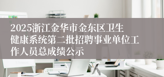 2025浙江金华市金东区卫生健康系统第二批招聘事业单位工作人员总成绩公示