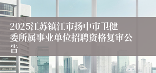 2025江苏镇江市扬中市卫健委所属事业单位招聘资格复审公告