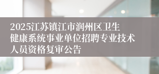 2025江苏镇江市润州区卫生健康系统事业单位招聘专业技术人员资格复审公告