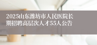 2025山东潍坊市人民医院长期招聘高层次人才55人公告