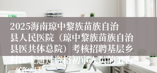 2025海南琼中黎族苗族自治县人民医院（琼中黎族苗族自治县医共体总院）考核招聘基层乡村医生通过资格初审人员的公告（第2号）