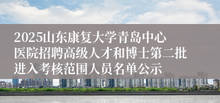 2025山东康复大学青岛中心医院招聘高级人才和博士第二批进入考核范围人员名单公示